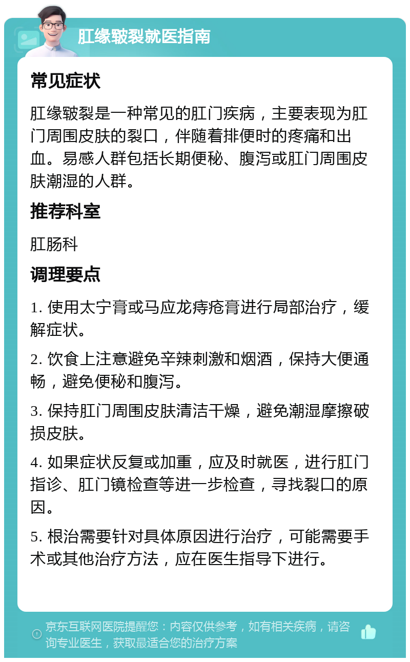 肛缘皲裂就医指南 常见症状 肛缘皲裂是一种常见的肛门疾病，主要表现为肛门周围皮肤的裂口，伴随着排便时的疼痛和出血。易感人群包括长期便秘、腹泻或肛门周围皮肤潮湿的人群。 推荐科室 肛肠科 调理要点 1. 使用太宁膏或马应龙痔疮膏进行局部治疗，缓解症状。 2. 饮食上注意避免辛辣刺激和烟酒，保持大便通畅，避免便秘和腹泻。 3. 保持肛门周围皮肤清洁干燥，避免潮湿摩擦破损皮肤。 4. 如果症状反复或加重，应及时就医，进行肛门指诊、肛门镜检查等进一步检查，寻找裂口的原因。 5. 根治需要针对具体原因进行治疗，可能需要手术或其他治疗方法，应在医生指导下进行。