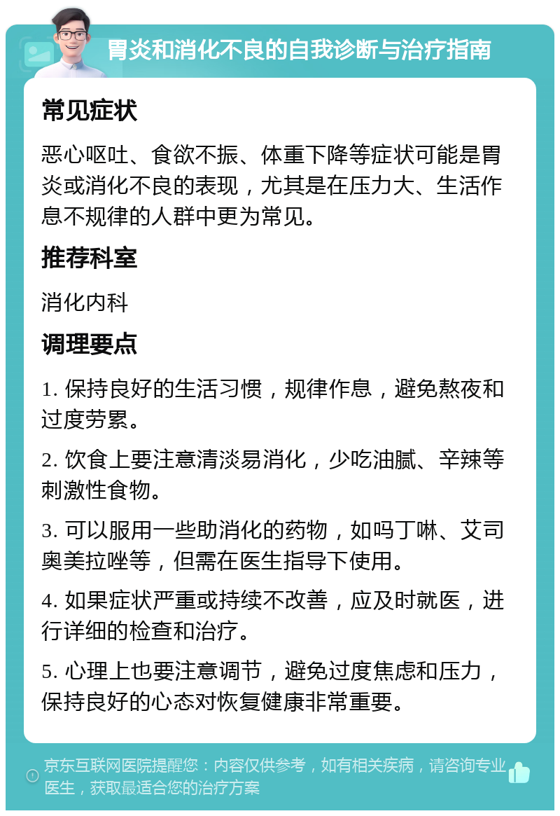 胃炎和消化不良的自我诊断与治疗指南 常见症状 恶心呕吐、食欲不振、体重下降等症状可能是胃炎或消化不良的表现，尤其是在压力大、生活作息不规律的人群中更为常见。 推荐科室 消化内科 调理要点 1. 保持良好的生活习惯，规律作息，避免熬夜和过度劳累。 2. 饮食上要注意清淡易消化，少吃油腻、辛辣等刺激性食物。 3. 可以服用一些助消化的药物，如吗丁啉、艾司奥美拉唑等，但需在医生指导下使用。 4. 如果症状严重或持续不改善，应及时就医，进行详细的检查和治疗。 5. 心理上也要注意调节，避免过度焦虑和压力，保持良好的心态对恢复健康非常重要。