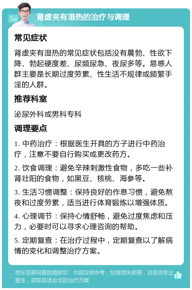 肾虚夹有湿热的治疗与调理 常见症状 肾虚夹有湿热的常见症状包括没有晨勃、性欲下降、勃起硬度差、尿频尿急、夜尿多等。易感人群主要是长期过度劳累、性生活不规律或频繁手淫的人群。 推荐科室 泌尿外科或男科专科 调理要点 1. 中药治疗：根据医生开具的方子进行中药治疗，注意不要自行购买或更改药方。 2. 饮食调理：避免辛辣刺激性食物，多吃一些补肾壮阳的食物，如黑豆、核桃、海参等。 3. 生活习惯调整：保持良好的作息习惯，避免熬夜和过度劳累，适当进行体育锻炼以增强体质。 4. 心理调节：保持心情舒畅，避免过度焦虑和压力，必要时可以寻求心理咨询的帮助。 5. 定期复查：在治疗过程中，定期复查以了解病情的变化和调整治疗方案。