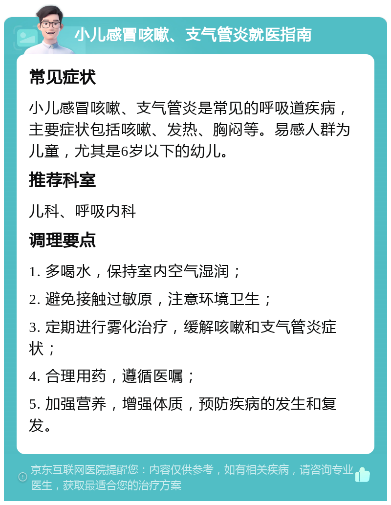 小儿感冒咳嗽、支气管炎就医指南 常见症状 小儿感冒咳嗽、支气管炎是常见的呼吸道疾病，主要症状包括咳嗽、发热、胸闷等。易感人群为儿童，尤其是6岁以下的幼儿。 推荐科室 儿科、呼吸内科 调理要点 1. 多喝水，保持室内空气湿润； 2. 避免接触过敏原，注意环境卫生； 3. 定期进行雾化治疗，缓解咳嗽和支气管炎症状； 4. 合理用药，遵循医嘱； 5. 加强营养，增强体质，预防疾病的发生和复发。