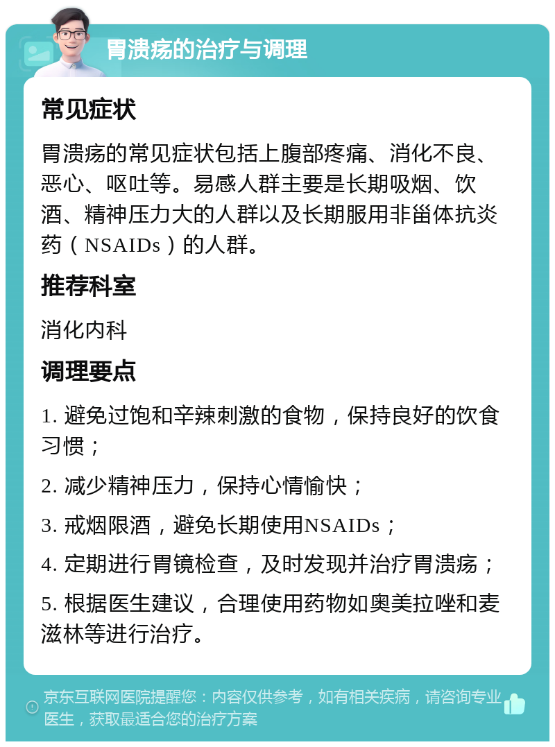 胃溃疡的治疗与调理 常见症状 胃溃疡的常见症状包括上腹部疼痛、消化不良、恶心、呕吐等。易感人群主要是长期吸烟、饮酒、精神压力大的人群以及长期服用非甾体抗炎药（NSAIDs）的人群。 推荐科室 消化内科 调理要点 1. 避免过饱和辛辣刺激的食物，保持良好的饮食习惯； 2. 减少精神压力，保持心情愉快； 3. 戒烟限酒，避免长期使用NSAIDs； 4. 定期进行胃镜检查，及时发现并治疗胃溃疡； 5. 根据医生建议，合理使用药物如奥美拉唑和麦滋林等进行治疗。