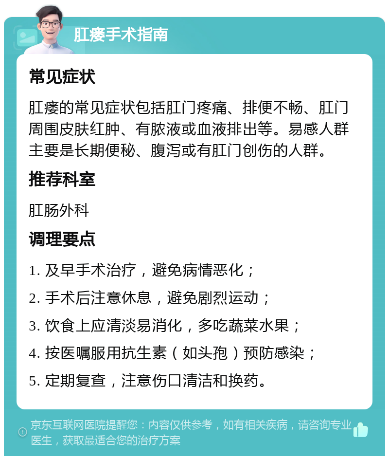 肛瘘手术指南 常见症状 肛瘘的常见症状包括肛门疼痛、排便不畅、肛门周围皮肤红肿、有脓液或血液排出等。易感人群主要是长期便秘、腹泻或有肛门创伤的人群。 推荐科室 肛肠外科 调理要点 1. 及早手术治疗，避免病情恶化； 2. 手术后注意休息，避免剧烈运动； 3. 饮食上应清淡易消化，多吃蔬菜水果； 4. 按医嘱服用抗生素（如头孢）预防感染； 5. 定期复查，注意伤口清洁和换药。