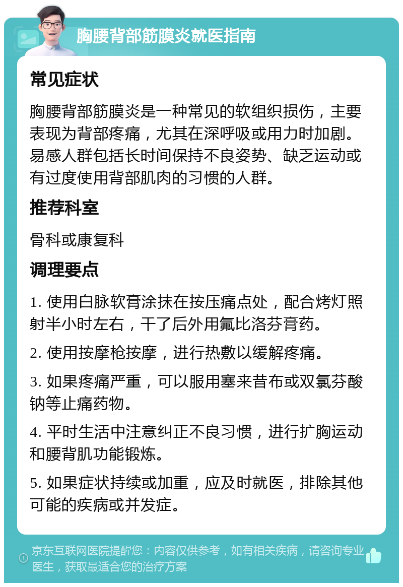 胸腰背部筋膜炎就医指南 常见症状 胸腰背部筋膜炎是一种常见的软组织损伤，主要表现为背部疼痛，尤其在深呼吸或用力时加剧。易感人群包括长时间保持不良姿势、缺乏运动或有过度使用背部肌肉的习惯的人群。 推荐科室 骨科或康复科 调理要点 1. 使用白脉软膏涂抹在按压痛点处，配合烤灯照射半小时左右，干了后外用氟比洛芬膏药。 2. 使用按摩枪按摩，进行热敷以缓解疼痛。 3. 如果疼痛严重，可以服用塞来昔布或双氯芬酸钠等止痛药物。 4. 平时生活中注意纠正不良习惯，进行扩胸运动和腰背肌功能锻炼。 5. 如果症状持续或加重，应及时就医，排除其他可能的疾病或并发症。