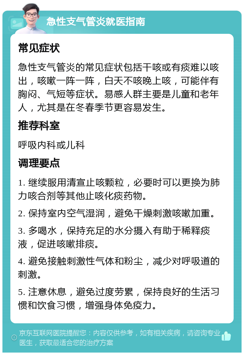 急性支气管炎就医指南 常见症状 急性支气管炎的常见症状包括干咳或有痰难以咳出，咳嗽一阵一阵，白天不咳晚上咳，可能伴有胸闷、气短等症状。易感人群主要是儿童和老年人，尤其是在冬春季节更容易发生。 推荐科室 呼吸内科或儿科 调理要点 1. 继续服用清宣止咳颗粒，必要时可以更换为肺力咳合剂等其他止咳化痰药物。 2. 保持室内空气湿润，避免干燥刺激咳嗽加重。 3. 多喝水，保持充足的水分摄入有助于稀释痰液，促进咳嗽排痰。 4. 避免接触刺激性气体和粉尘，减少对呼吸道的刺激。 5. 注意休息，避免过度劳累，保持良好的生活习惯和饮食习惯，增强身体免疫力。