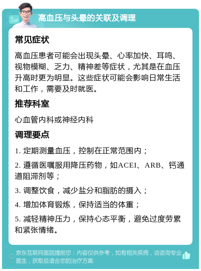 高血压与头晕的关联及调理 常见症状 高血压患者可能会出现头晕、心率加快、耳鸣、视物模糊、乏力、精神差等症状，尤其是在血压升高时更为明显。这些症状可能会影响日常生活和工作，需要及时就医。 推荐科室 心血管内科或神经内科 调理要点 1. 定期测量血压，控制在正常范围内； 2. 遵循医嘱服用降压药物，如ACEI、ARB、钙通道阻滞剂等； 3. 调整饮食，减少盐分和脂肪的摄入； 4. 增加体育锻炼，保持适当的体重； 5. 减轻精神压力，保持心态平衡，避免过度劳累和紧张情绪。