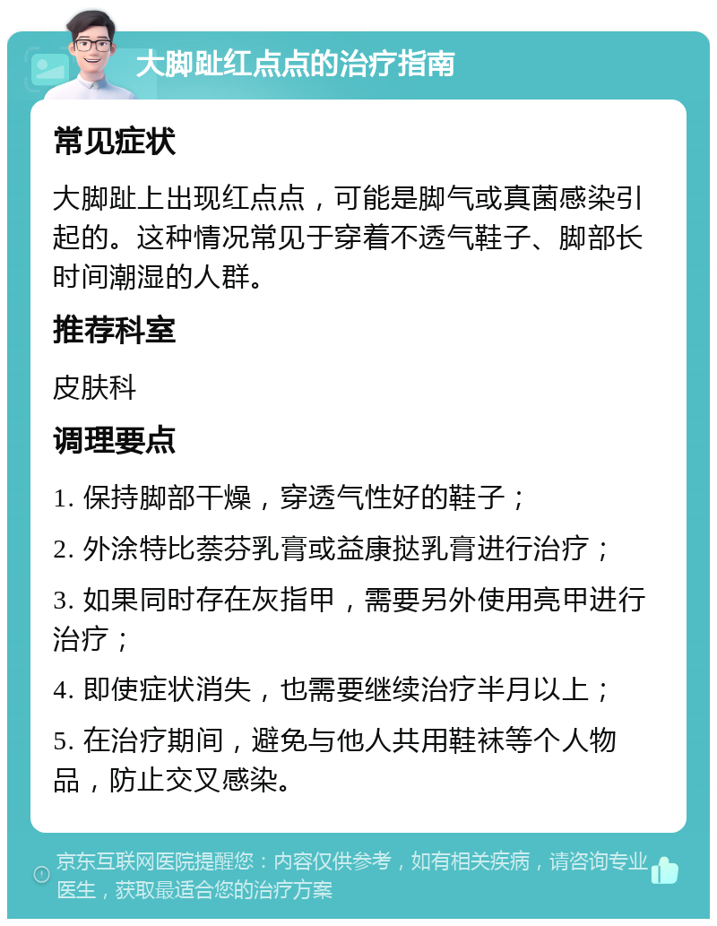 大脚趾红点点的治疗指南 常见症状 大脚趾上出现红点点，可能是脚气或真菌感染引起的。这种情况常见于穿着不透气鞋子、脚部长时间潮湿的人群。 推荐科室 皮肤科 调理要点 1. 保持脚部干燥，穿透气性好的鞋子； 2. 外涂特比萘芬乳膏或益康挞乳膏进行治疗； 3. 如果同时存在灰指甲，需要另外使用亮甲进行治疗； 4. 即使症状消失，也需要继续治疗半月以上； 5. 在治疗期间，避免与他人共用鞋袜等个人物品，防止交叉感染。