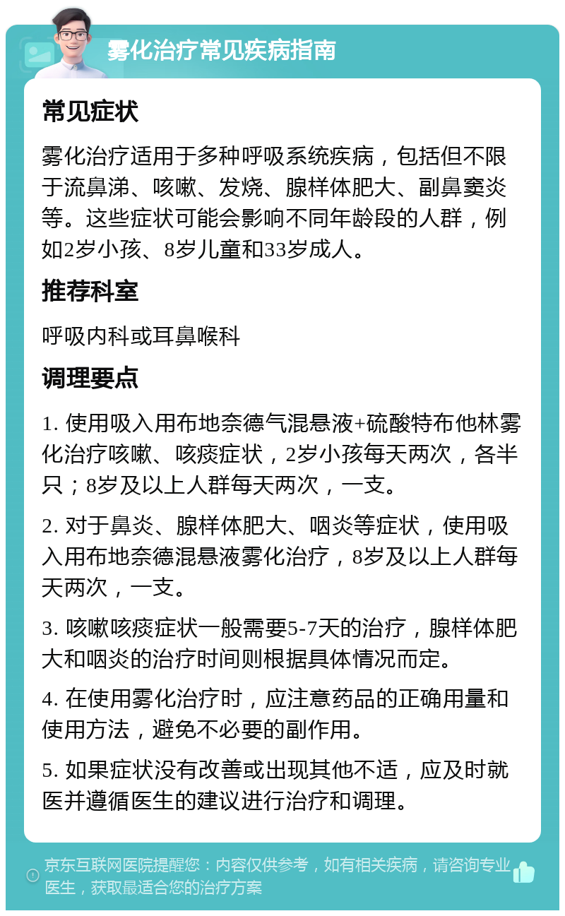 雾化治疗常见疾病指南 常见症状 雾化治疗适用于多种呼吸系统疾病，包括但不限于流鼻涕、咳嗽、发烧、腺样体肥大、副鼻窦炎等。这些症状可能会影响不同年龄段的人群，例如2岁小孩、8岁儿童和33岁成人。 推荐科室 呼吸内科或耳鼻喉科 调理要点 1. 使用吸入用布地奈德气混悬液+硫酸特布他林雾化治疗咳嗽、咳痰症状，2岁小孩每天两次，各半只；8岁及以上人群每天两次，一支。 2. 对于鼻炎、腺样体肥大、咽炎等症状，使用吸入用布地奈德混悬液雾化治疗，8岁及以上人群每天两次，一支。 3. 咳嗽咳痰症状一般需要5-7天的治疗，腺样体肥大和咽炎的治疗时间则根据具体情况而定。 4. 在使用雾化治疗时，应注意药品的正确用量和使用方法，避免不必要的副作用。 5. 如果症状没有改善或出现其他不适，应及时就医并遵循医生的建议进行治疗和调理。