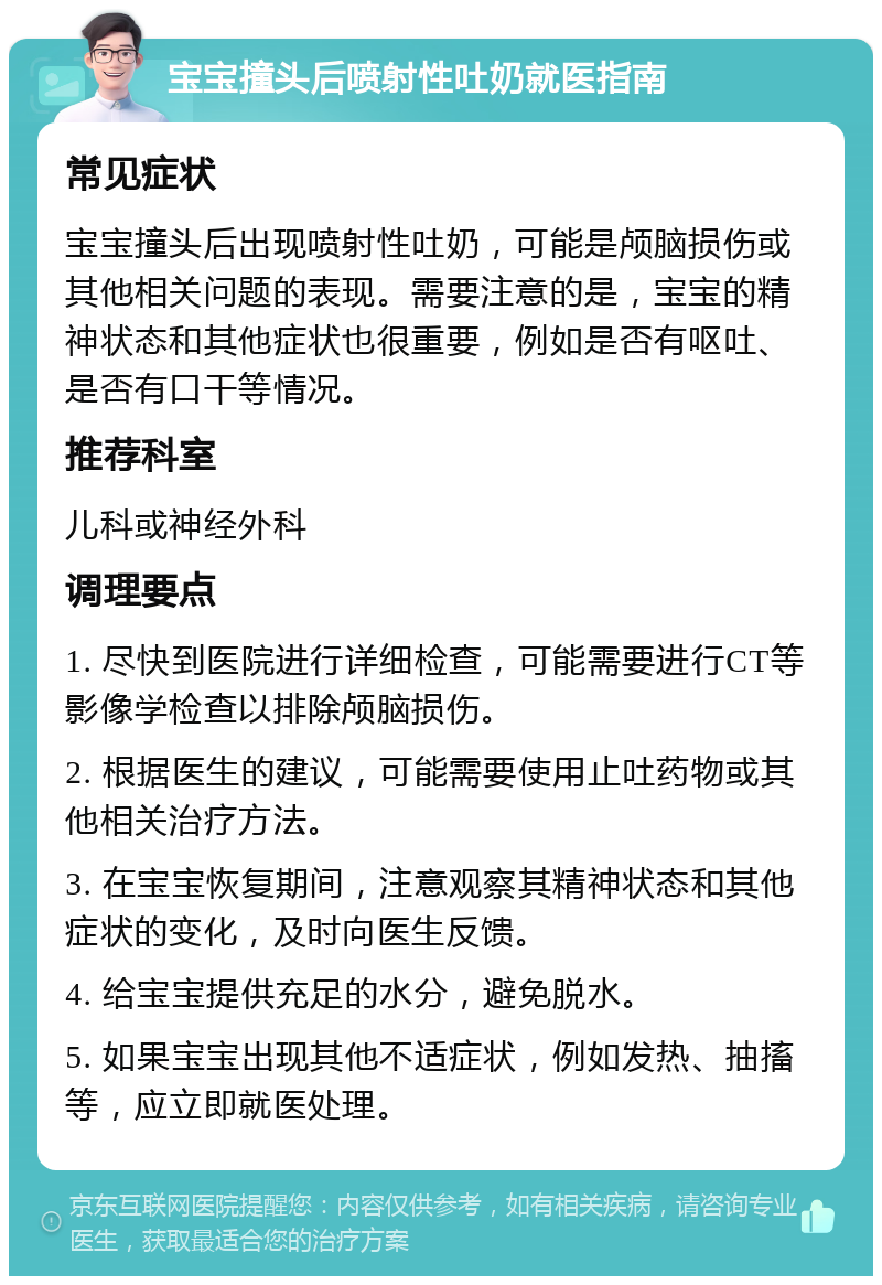 宝宝撞头后喷射性吐奶就医指南 常见症状 宝宝撞头后出现喷射性吐奶，可能是颅脑损伤或其他相关问题的表现。需要注意的是，宝宝的精神状态和其他症状也很重要，例如是否有呕吐、是否有口干等情况。 推荐科室 儿科或神经外科 调理要点 1. 尽快到医院进行详细检查，可能需要进行CT等影像学检查以排除颅脑损伤。 2. 根据医生的建议，可能需要使用止吐药物或其他相关治疗方法。 3. 在宝宝恢复期间，注意观察其精神状态和其他症状的变化，及时向医生反馈。 4. 给宝宝提供充足的水分，避免脱水。 5. 如果宝宝出现其他不适症状，例如发热、抽搐等，应立即就医处理。