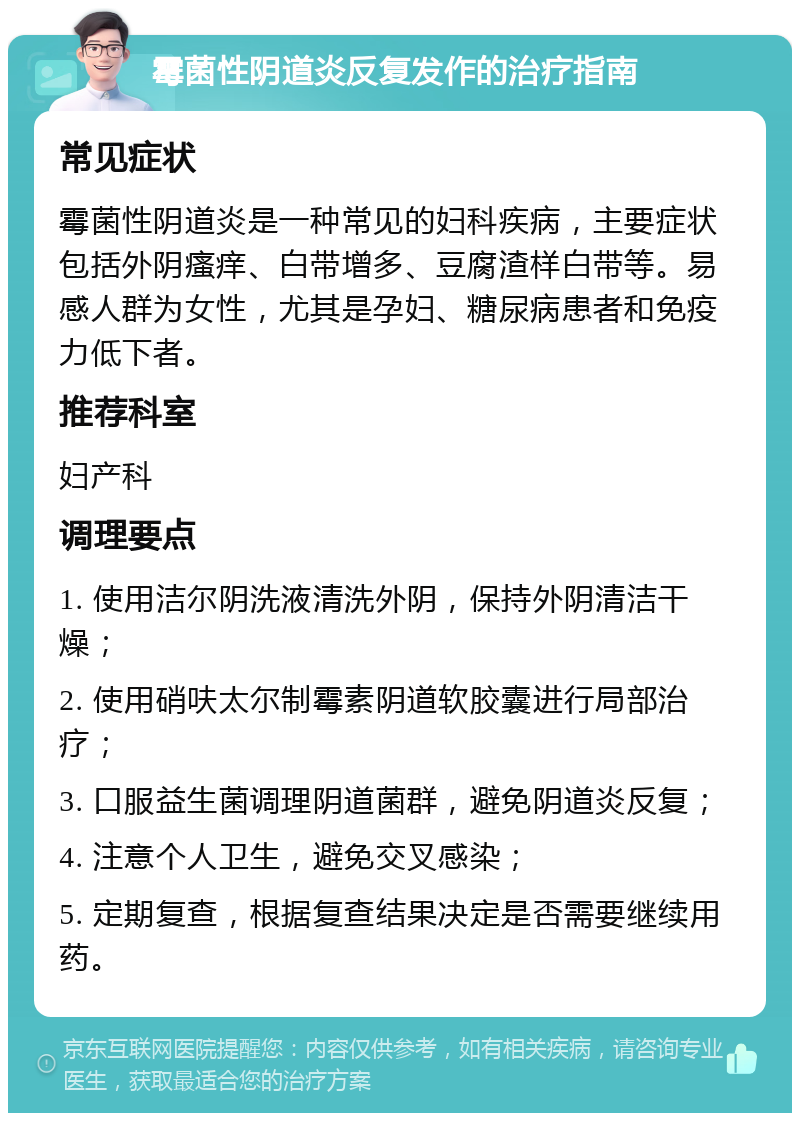 霉菌性阴道炎反复发作的治疗指南 常见症状 霉菌性阴道炎是一种常见的妇科疾病，主要症状包括外阴瘙痒、白带增多、豆腐渣样白带等。易感人群为女性，尤其是孕妇、糖尿病患者和免疫力低下者。 推荐科室 妇产科 调理要点 1. 使用洁尔阴洗液清洗外阴，保持外阴清洁干燥； 2. 使用硝呋太尔制霉素阴道软胶囊进行局部治疗； 3. 口服益生菌调理阴道菌群，避免阴道炎反复； 4. 注意个人卫生，避免交叉感染； 5. 定期复查，根据复查结果决定是否需要继续用药。