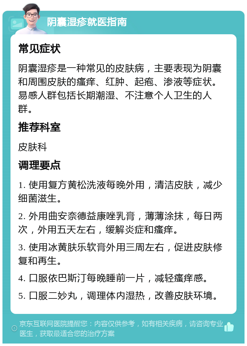 阴囊湿疹就医指南 常见症状 阴囊湿疹是一种常见的皮肤病，主要表现为阴囊和周围皮肤的瘙痒、红肿、起疱、渗液等症状。易感人群包括长期潮湿、不注意个人卫生的人群。 推荐科室 皮肤科 调理要点 1. 使用复方黄松洗液每晚外用，清洁皮肤，减少细菌滋生。 2. 外用曲安奈德益康唑乳膏，薄薄涂抹，每日两次，外用五天左右，缓解炎症和瘙痒。 3. 使用冰黄肤乐软膏外用三周左右，促进皮肤修复和再生。 4. 口服依巴斯汀每晚睡前一片，减轻瘙痒感。 5. 口服二妙丸，调理体内湿热，改善皮肤环境。