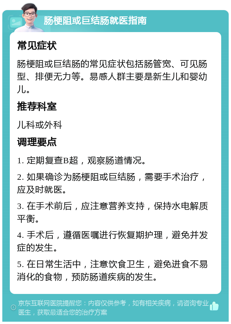 肠梗阻或巨结肠就医指南 常见症状 肠梗阻或巨结肠的常见症状包括肠管宽、可见肠型、排便无力等。易感人群主要是新生儿和婴幼儿。 推荐科室 儿科或外科 调理要点 1. 定期复查B超，观察肠道情况。 2. 如果确诊为肠梗阻或巨结肠，需要手术治疗，应及时就医。 3. 在手术前后，应注意营养支持，保持水电解质平衡。 4. 手术后，遵循医嘱进行恢复期护理，避免并发症的发生。 5. 在日常生活中，注意饮食卫生，避免进食不易消化的食物，预防肠道疾病的发生。