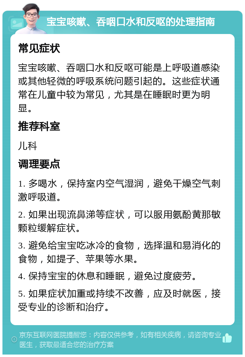 宝宝咳嗽、吞咽口水和反呕的处理指南 常见症状 宝宝咳嗽、吞咽口水和反呕可能是上呼吸道感染或其他轻微的呼吸系统问题引起的。这些症状通常在儿童中较为常见，尤其是在睡眠时更为明显。 推荐科室 儿科 调理要点 1. 多喝水，保持室内空气湿润，避免干燥空气刺激呼吸道。 2. 如果出现流鼻涕等症状，可以服用氨酚黄那敏颗粒缓解症状。 3. 避免给宝宝吃冰冷的食物，选择温和易消化的食物，如提子、苹果等水果。 4. 保持宝宝的休息和睡眠，避免过度疲劳。 5. 如果症状加重或持续不改善，应及时就医，接受专业的诊断和治疗。