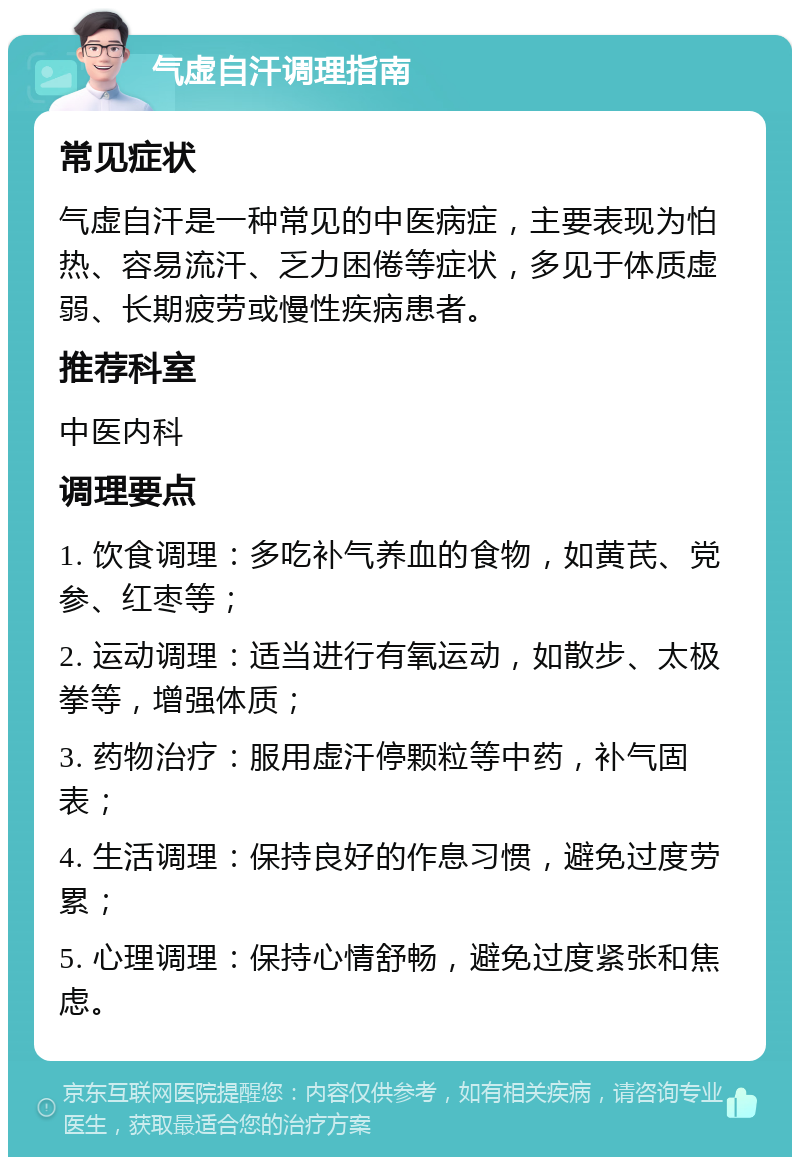 气虚自汗调理指南 常见症状 气虚自汗是一种常见的中医病症，主要表现为怕热、容易流汗、乏力困倦等症状，多见于体质虚弱、长期疲劳或慢性疾病患者。 推荐科室 中医内科 调理要点 1. 饮食调理：多吃补气养血的食物，如黄芪、党参、红枣等； 2. 运动调理：适当进行有氧运动，如散步、太极拳等，增强体质； 3. 药物治疗：服用虚汗停颗粒等中药，补气固表； 4. 生活调理：保持良好的作息习惯，避免过度劳累； 5. 心理调理：保持心情舒畅，避免过度紧张和焦虑。