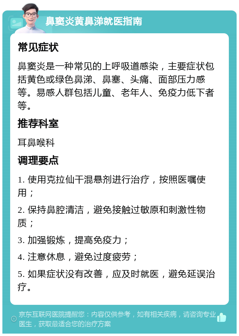 鼻窦炎黄鼻涕就医指南 常见症状 鼻窦炎是一种常见的上呼吸道感染，主要症状包括黄色或绿色鼻涕、鼻塞、头痛、面部压力感等。易感人群包括儿童、老年人、免疫力低下者等。 推荐科室 耳鼻喉科 调理要点 1. 使用克拉仙干混悬剂进行治疗，按照医嘱使用； 2. 保持鼻腔清洁，避免接触过敏原和刺激性物质； 3. 加强锻炼，提高免疫力； 4. 注意休息，避免过度疲劳； 5. 如果症状没有改善，应及时就医，避免延误治疗。