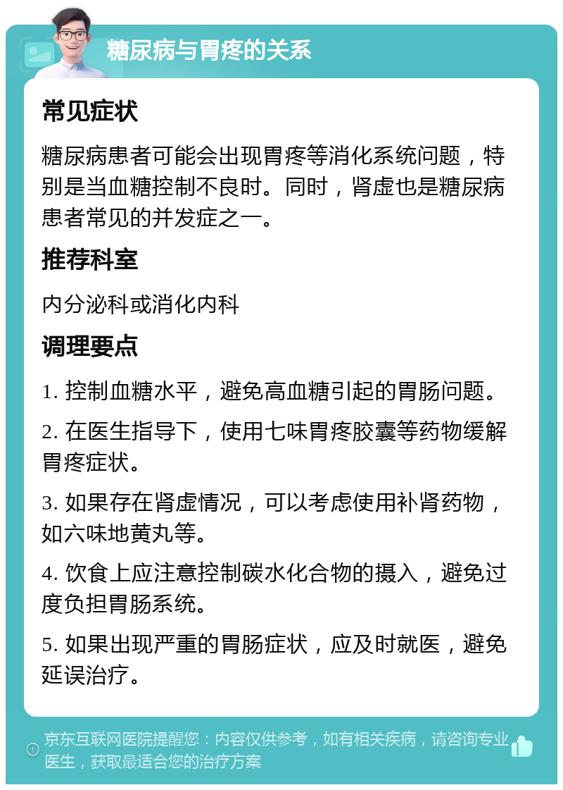 糖尿病与胃疼的关系 常见症状 糖尿病患者可能会出现胃疼等消化系统问题，特别是当血糖控制不良时。同时，肾虚也是糖尿病患者常见的并发症之一。 推荐科室 内分泌科或消化内科 调理要点 1. 控制血糖水平，避免高血糖引起的胃肠问题。 2. 在医生指导下，使用七味胃疼胶囊等药物缓解胃疼症状。 3. 如果存在肾虚情况，可以考虑使用补肾药物，如六味地黄丸等。 4. 饮食上应注意控制碳水化合物的摄入，避免过度负担胃肠系统。 5. 如果出现严重的胃肠症状，应及时就医，避免延误治疗。