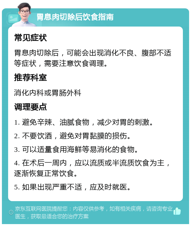 胃息肉切除后饮食指南 常见症状 胃息肉切除后，可能会出现消化不良、腹部不适等症状，需要注意饮食调理。 推荐科室 消化内科或胃肠外科 调理要点 1. 避免辛辣、油腻食物，减少对胃的刺激。 2. 不要饮酒，避免对胃黏膜的损伤。 3. 可以适量食用海鲜等易消化的食物。 4. 在术后一周内，应以流质或半流质饮食为主，逐渐恢复正常饮食。 5. 如果出现严重不适，应及时就医。