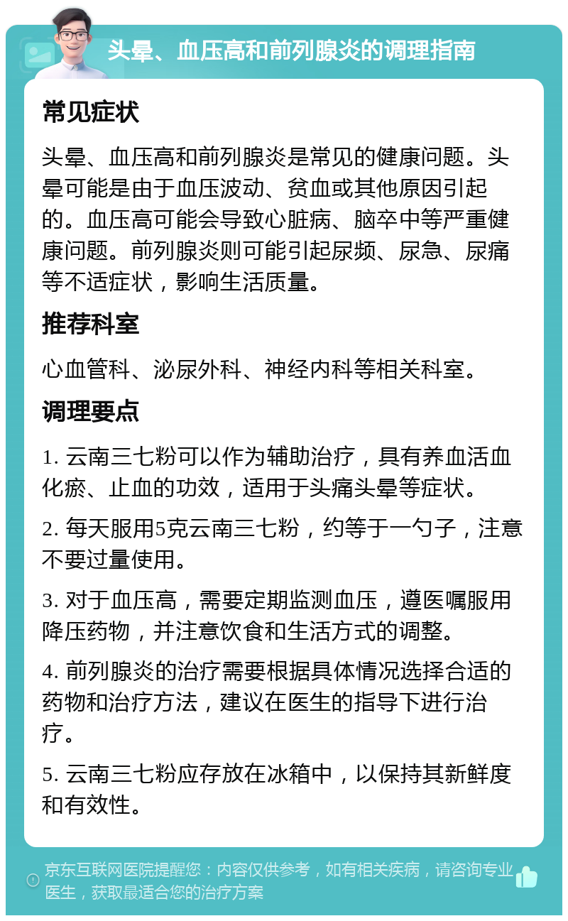 头晕、血压高和前列腺炎的调理指南 常见症状 头晕、血压高和前列腺炎是常见的健康问题。头晕可能是由于血压波动、贫血或其他原因引起的。血压高可能会导致心脏病、脑卒中等严重健康问题。前列腺炎则可能引起尿频、尿急、尿痛等不适症状，影响生活质量。 推荐科室 心血管科、泌尿外科、神经内科等相关科室。 调理要点 1. 云南三七粉可以作为辅助治疗，具有养血活血化瘀、止血的功效，适用于头痛头晕等症状。 2. 每天服用5克云南三七粉，约等于一勺子，注意不要过量使用。 3. 对于血压高，需要定期监测血压，遵医嘱服用降压药物，并注意饮食和生活方式的调整。 4. 前列腺炎的治疗需要根据具体情况选择合适的药物和治疗方法，建议在医生的指导下进行治疗。 5. 云南三七粉应存放在冰箱中，以保持其新鲜度和有效性。