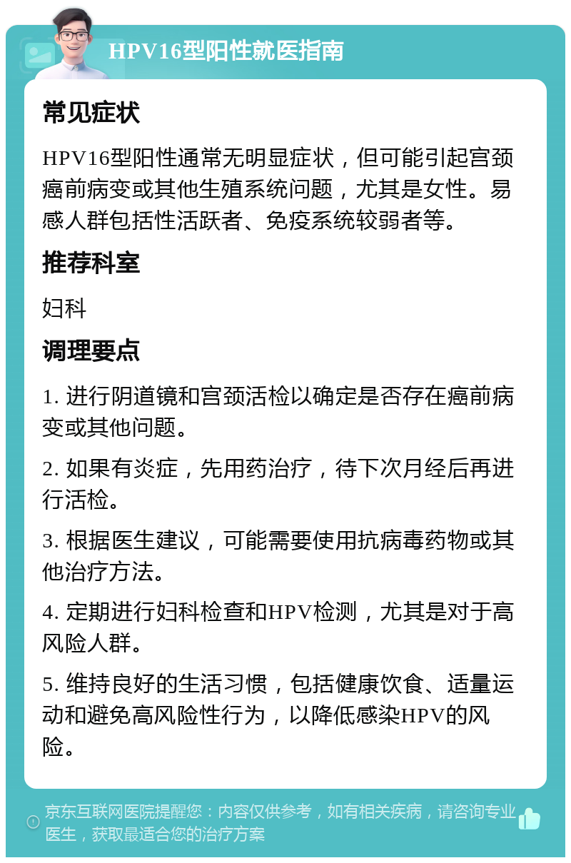 HPV16型阳性就医指南 常见症状 HPV16型阳性通常无明显症状，但可能引起宫颈癌前病变或其他生殖系统问题，尤其是女性。易感人群包括性活跃者、免疫系统较弱者等。 推荐科室 妇科 调理要点 1. 进行阴道镜和宫颈活检以确定是否存在癌前病变或其他问题。 2. 如果有炎症，先用药治疗，待下次月经后再进行活检。 3. 根据医生建议，可能需要使用抗病毒药物或其他治疗方法。 4. 定期进行妇科检查和HPV检测，尤其是对于高风险人群。 5. 维持良好的生活习惯，包括健康饮食、适量运动和避免高风险性行为，以降低感染HPV的风险。