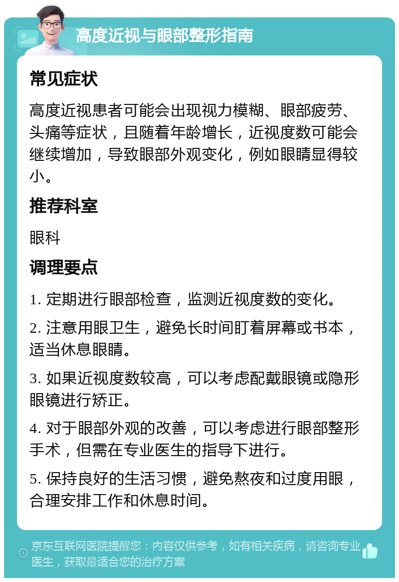 高度近视与眼部整形指南 常见症状 高度近视患者可能会出现视力模糊、眼部疲劳、头痛等症状，且随着年龄增长，近视度数可能会继续增加，导致眼部外观变化，例如眼睛显得较小。 推荐科室 眼科 调理要点 1. 定期进行眼部检查，监测近视度数的变化。 2. 注意用眼卫生，避免长时间盯着屏幕或书本，适当休息眼睛。 3. 如果近视度数较高，可以考虑配戴眼镜或隐形眼镜进行矫正。 4. 对于眼部外观的改善，可以考虑进行眼部整形手术，但需在专业医生的指导下进行。 5. 保持良好的生活习惯，避免熬夜和过度用眼，合理安排工作和休息时间。