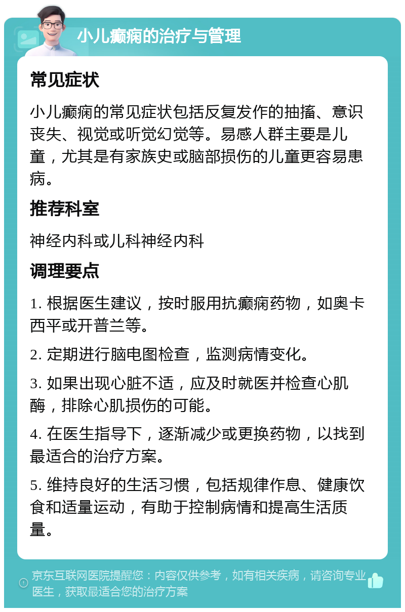 小儿癫痫的治疗与管理 常见症状 小儿癫痫的常见症状包括反复发作的抽搐、意识丧失、视觉或听觉幻觉等。易感人群主要是儿童，尤其是有家族史或脑部损伤的儿童更容易患病。 推荐科室 神经内科或儿科神经内科 调理要点 1. 根据医生建议，按时服用抗癫痫药物，如奥卡西平或开普兰等。 2. 定期进行脑电图检查，监测病情变化。 3. 如果出现心脏不适，应及时就医并检查心肌酶，排除心肌损伤的可能。 4. 在医生指导下，逐渐减少或更换药物，以找到最适合的治疗方案。 5. 维持良好的生活习惯，包括规律作息、健康饮食和适量运动，有助于控制病情和提高生活质量。