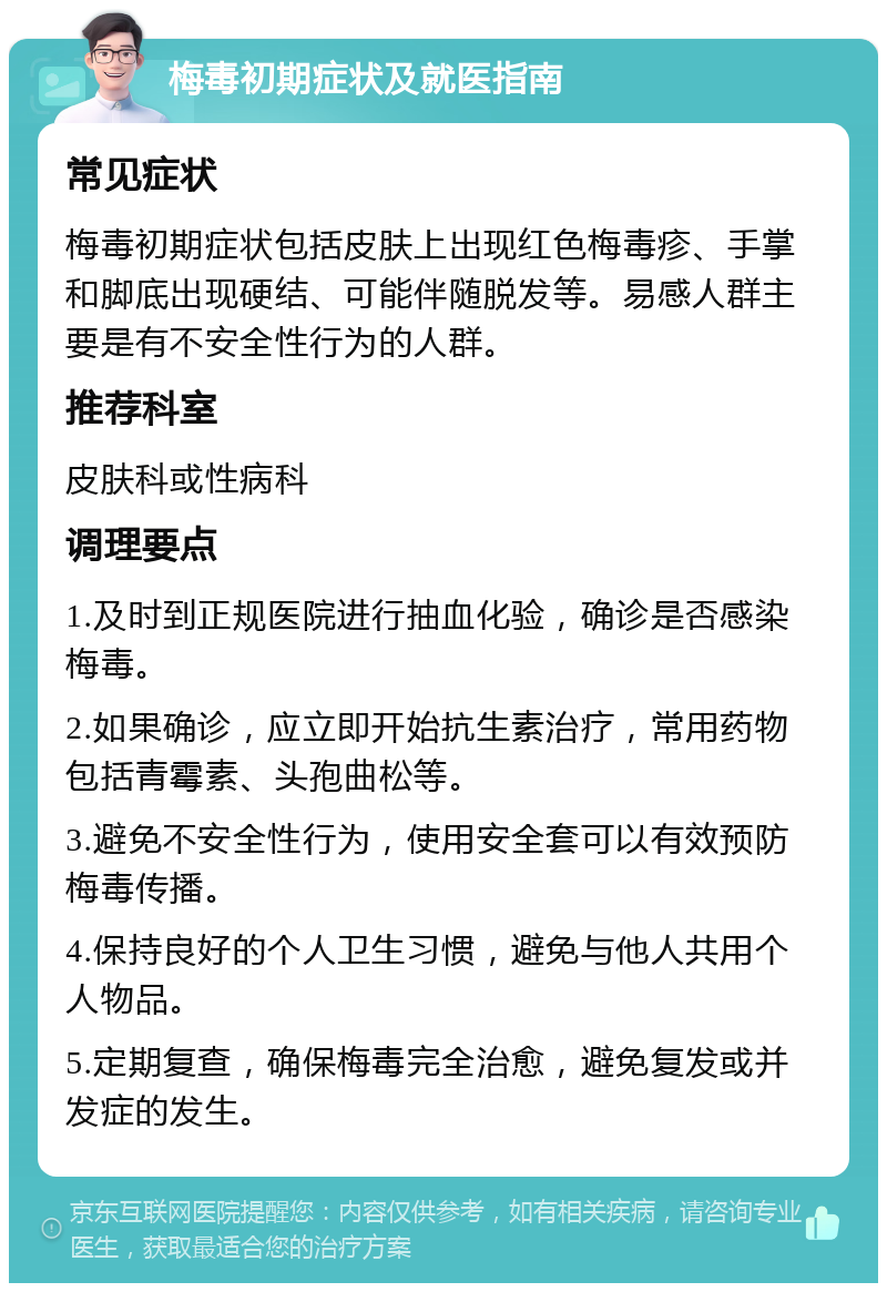 梅毒初期症状及就医指南 常见症状 梅毒初期症状包括皮肤上出现红色梅毒疹、手掌和脚底出现硬结、可能伴随脱发等。易感人群主要是有不安全性行为的人群。 推荐科室 皮肤科或性病科 调理要点 1.及时到正规医院进行抽血化验，确诊是否感染梅毒。 2.如果确诊，应立即开始抗生素治疗，常用药物包括青霉素、头孢曲松等。 3.避免不安全性行为，使用安全套可以有效预防梅毒传播。 4.保持良好的个人卫生习惯，避免与他人共用个人物品。 5.定期复查，确保梅毒完全治愈，避免复发或并发症的发生。