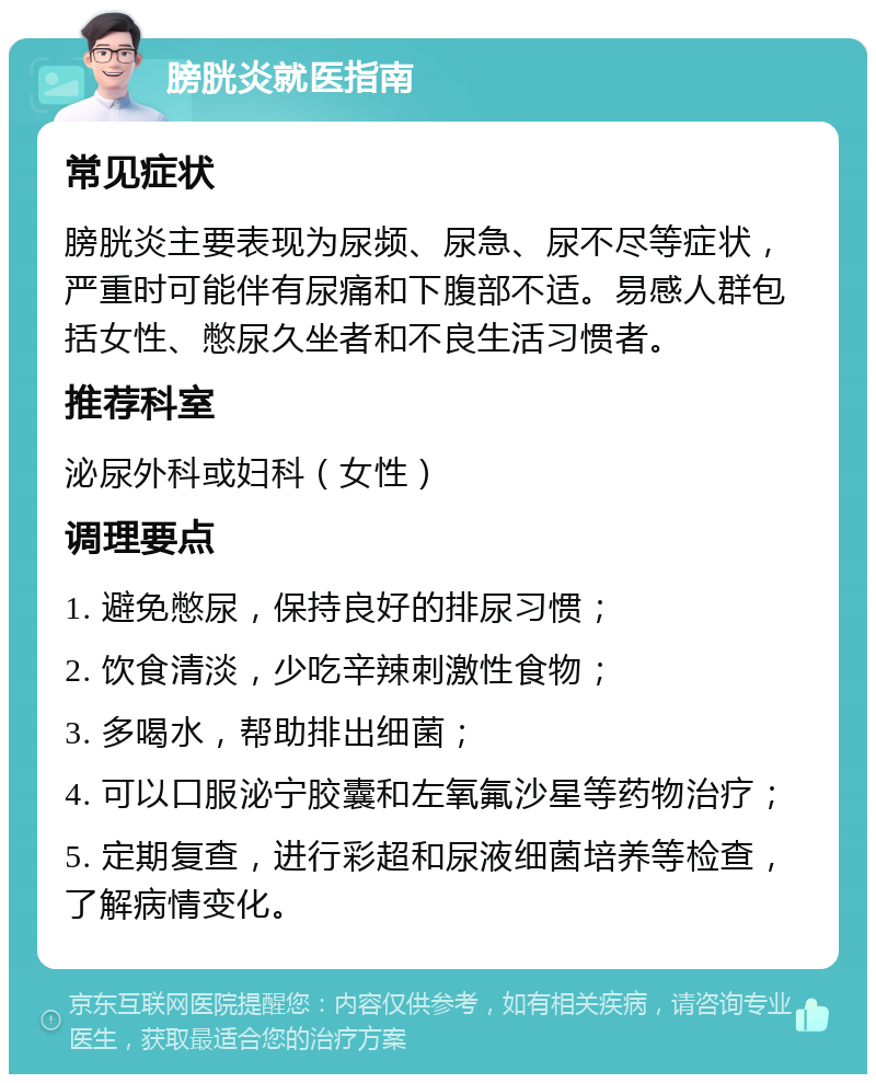 膀胱炎就医指南 常见症状 膀胱炎主要表现为尿频、尿急、尿不尽等症状，严重时可能伴有尿痛和下腹部不适。易感人群包括女性、憋尿久坐者和不良生活习惯者。 推荐科室 泌尿外科或妇科（女性） 调理要点 1. 避免憋尿，保持良好的排尿习惯； 2. 饮食清淡，少吃辛辣刺激性食物； 3. 多喝水，帮助排出细菌； 4. 可以口服泌宁胶囊和左氧氟沙星等药物治疗； 5. 定期复查，进行彩超和尿液细菌培养等检查，了解病情变化。