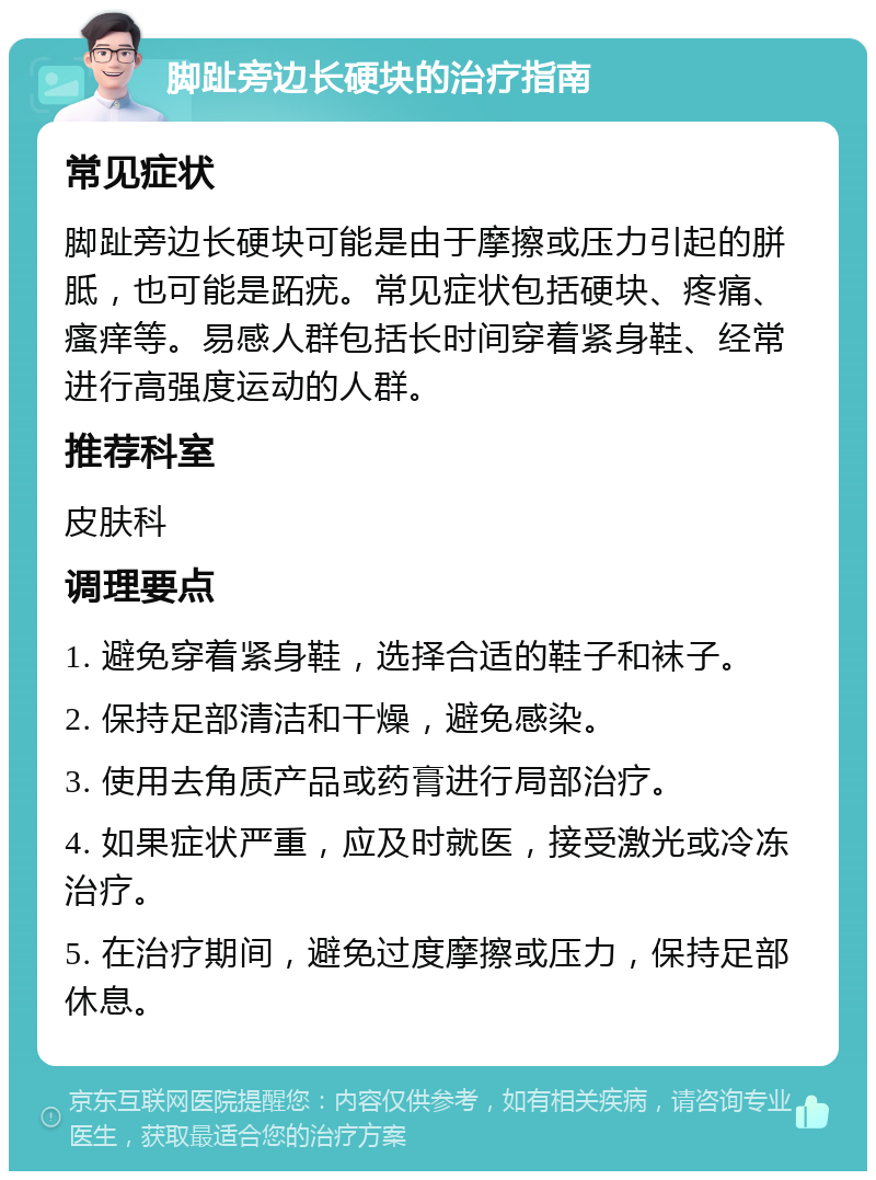 脚趾旁边长硬块的治疗指南 常见症状 脚趾旁边长硬块可能是由于摩擦或压力引起的胼胝，也可能是跖疣。常见症状包括硬块、疼痛、瘙痒等。易感人群包括长时间穿着紧身鞋、经常进行高强度运动的人群。 推荐科室 皮肤科 调理要点 1. 避免穿着紧身鞋，选择合适的鞋子和袜子。 2. 保持足部清洁和干燥，避免感染。 3. 使用去角质产品或药膏进行局部治疗。 4. 如果症状严重，应及时就医，接受激光或冷冻治疗。 5. 在治疗期间，避免过度摩擦或压力，保持足部休息。