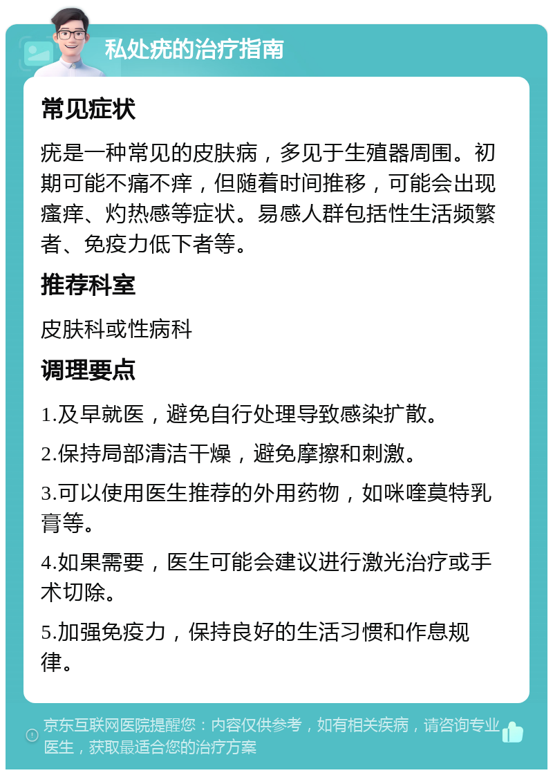 私处疣的治疗指南 常见症状 疣是一种常见的皮肤病，多见于生殖器周围。初期可能不痛不痒，但随着时间推移，可能会出现瘙痒、灼热感等症状。易感人群包括性生活频繁者、免疫力低下者等。 推荐科室 皮肤科或性病科 调理要点 1.及早就医，避免自行处理导致感染扩散。 2.保持局部清洁干燥，避免摩擦和刺激。 3.可以使用医生推荐的外用药物，如咪喹莫特乳膏等。 4.如果需要，医生可能会建议进行激光治疗或手术切除。 5.加强免疫力，保持良好的生活习惯和作息规律。