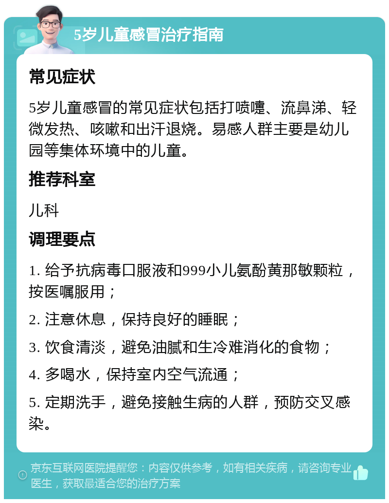 5岁儿童感冒治疗指南 常见症状 5岁儿童感冒的常见症状包括打喷嚏、流鼻涕、轻微发热、咳嗽和出汗退烧。易感人群主要是幼儿园等集体环境中的儿童。 推荐科室 儿科 调理要点 1. 给予抗病毒口服液和999小儿氨酚黄那敏颗粒，按医嘱服用； 2. 注意休息，保持良好的睡眠； 3. 饮食清淡，避免油腻和生冷难消化的食物； 4. 多喝水，保持室内空气流通； 5. 定期洗手，避免接触生病的人群，预防交叉感染。