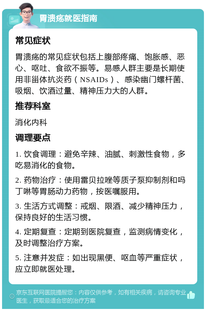 胃溃疡就医指南 常见症状 胃溃疡的常见症状包括上腹部疼痛、饱胀感、恶心、呕吐、食欲不振等。易感人群主要是长期使用非甾体抗炎药（NSAIDs）、感染幽门螺杆菌、吸烟、饮酒过量、精神压力大的人群。 推荐科室 消化内科 调理要点 1. 饮食调理：避免辛辣、油腻、刺激性食物，多吃易消化的食物。 2. 药物治疗：使用雷贝拉唑等质子泵抑制剂和吗丁啉等胃肠动力药物，按医嘱服用。 3. 生活方式调整：戒烟、限酒、减少精神压力，保持良好的生活习惯。 4. 定期复查：定期到医院复查，监测病情变化，及时调整治疗方案。 5. 注意并发症：如出现黑便、呕血等严重症状，应立即就医处理。