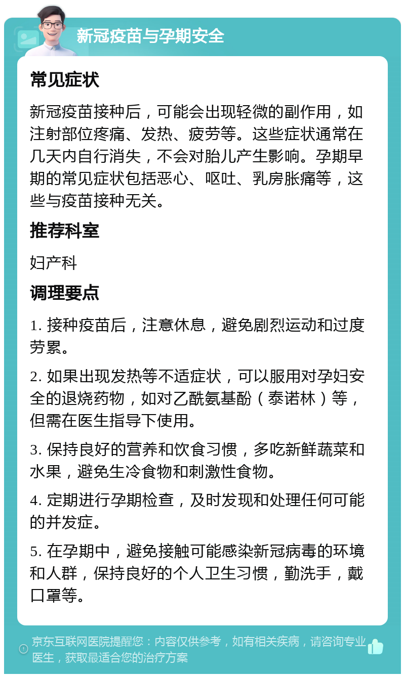 新冠疫苗与孕期安全 常见症状 新冠疫苗接种后，可能会出现轻微的副作用，如注射部位疼痛、发热、疲劳等。这些症状通常在几天内自行消失，不会对胎儿产生影响。孕期早期的常见症状包括恶心、呕吐、乳房胀痛等，这些与疫苗接种无关。 推荐科室 妇产科 调理要点 1. 接种疫苗后，注意休息，避免剧烈运动和过度劳累。 2. 如果出现发热等不适症状，可以服用对孕妇安全的退烧药物，如对乙酰氨基酚（泰诺林）等，但需在医生指导下使用。 3. 保持良好的营养和饮食习惯，多吃新鲜蔬菜和水果，避免生冷食物和刺激性食物。 4. 定期进行孕期检查，及时发现和处理任何可能的并发症。 5. 在孕期中，避免接触可能感染新冠病毒的环境和人群，保持良好的个人卫生习惯，勤洗手，戴口罩等。