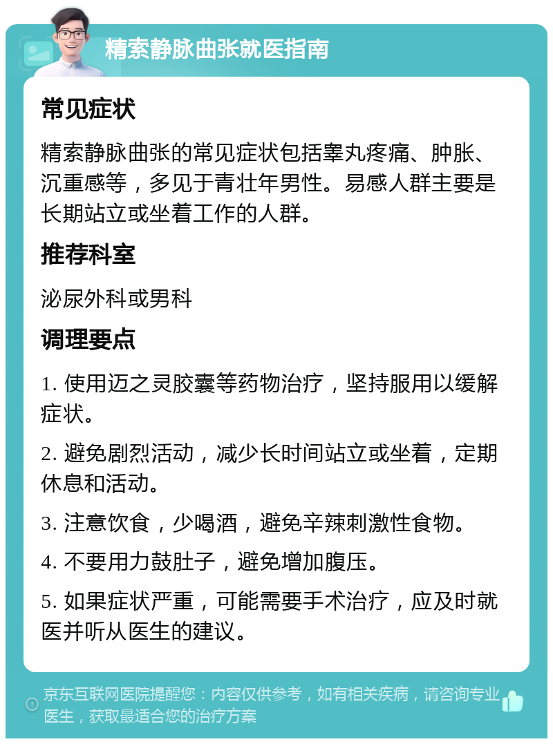 精索静脉曲张就医指南 常见症状 精索静脉曲张的常见症状包括睾丸疼痛、肿胀、沉重感等，多见于青壮年男性。易感人群主要是长期站立或坐着工作的人群。 推荐科室 泌尿外科或男科 调理要点 1. 使用迈之灵胶囊等药物治疗，坚持服用以缓解症状。 2. 避免剧烈活动，减少长时间站立或坐着，定期休息和活动。 3. 注意饮食，少喝酒，避免辛辣刺激性食物。 4. 不要用力鼓肚子，避免增加腹压。 5. 如果症状严重，可能需要手术治疗，应及时就医并听从医生的建议。