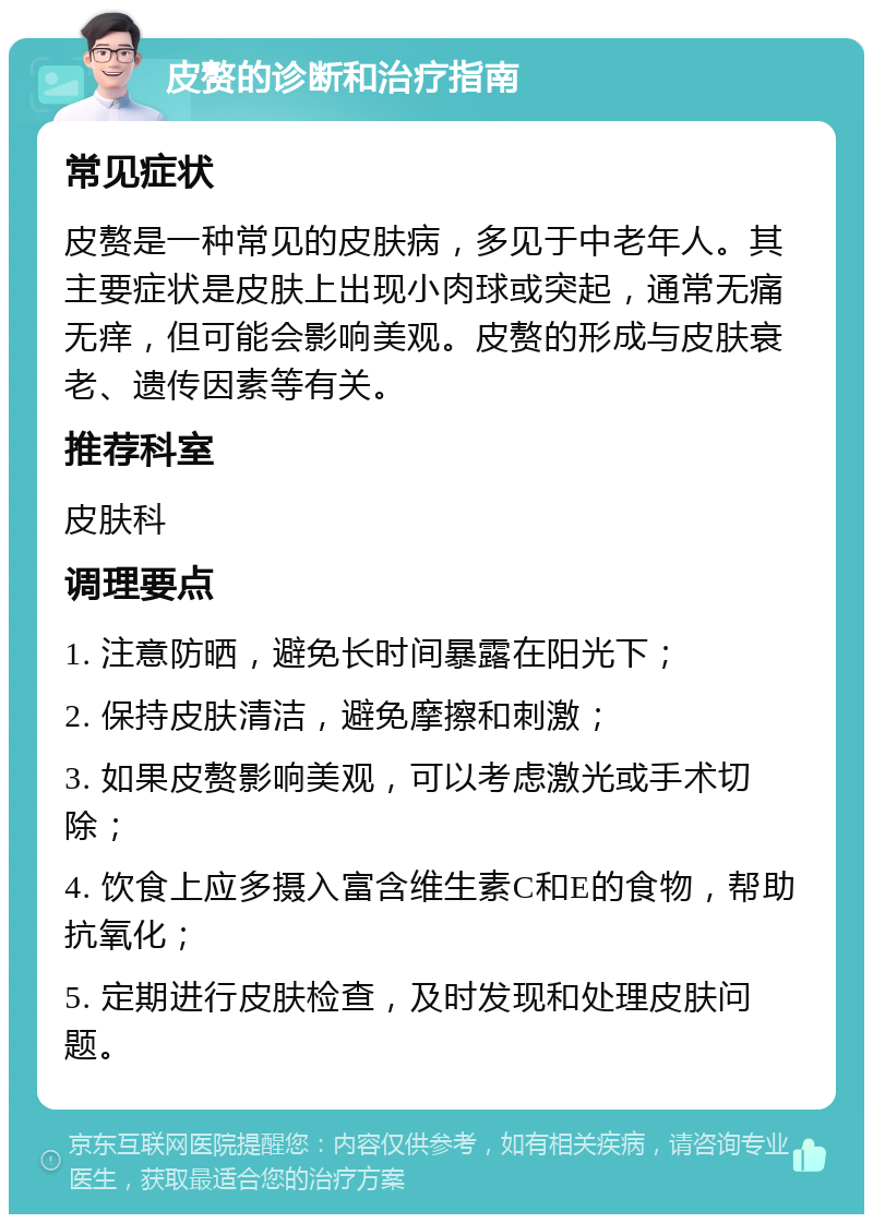 皮赘的诊断和治疗指南 常见症状 皮赘是一种常见的皮肤病，多见于中老年人。其主要症状是皮肤上出现小肉球或突起，通常无痛无痒，但可能会影响美观。皮赘的形成与皮肤衰老、遗传因素等有关。 推荐科室 皮肤科 调理要点 1. 注意防晒，避免长时间暴露在阳光下； 2. 保持皮肤清洁，避免摩擦和刺激； 3. 如果皮赘影响美观，可以考虑激光或手术切除； 4. 饮食上应多摄入富含维生素C和E的食物，帮助抗氧化； 5. 定期进行皮肤检查，及时发现和处理皮肤问题。