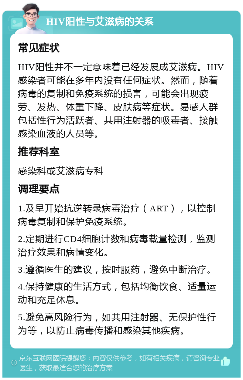 HIV阳性与艾滋病的关系 常见症状 HIV阳性并不一定意味着已经发展成艾滋病。HIV感染者可能在多年内没有任何症状。然而，随着病毒的复制和免疫系统的损害，可能会出现疲劳、发热、体重下降、皮肤病等症状。易感人群包括性行为活跃者、共用注射器的吸毒者、接触感染血液的人员等。 推荐科室 感染科或艾滋病专科 调理要点 1.及早开始抗逆转录病毒治疗（ART），以控制病毒复制和保护免疫系统。 2.定期进行CD4细胞计数和病毒载量检测，监测治疗效果和病情变化。 3.遵循医生的建议，按时服药，避免中断治疗。 4.保持健康的生活方式，包括均衡饮食、适量运动和充足休息。 5.避免高风险行为，如共用注射器、无保护性行为等，以防止病毒传播和感染其他疾病。