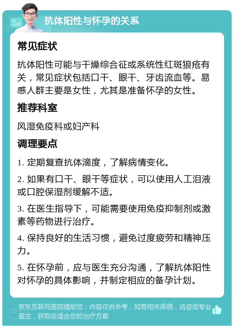 抗体阳性与怀孕的关系 常见症状 抗体阳性可能与干燥综合征或系统性红斑狼疮有关，常见症状包括口干、眼干、牙齿流血等。易感人群主要是女性，尤其是准备怀孕的女性。 推荐科室 风湿免疫科或妇产科 调理要点 1. 定期复查抗体滴度，了解病情变化。 2. 如果有口干、眼干等症状，可以使用人工泪液或口腔保湿剂缓解不适。 3. 在医生指导下，可能需要使用免疫抑制剂或激素等药物进行治疗。 4. 保持良好的生活习惯，避免过度疲劳和精神压力。 5. 在怀孕前，应与医生充分沟通，了解抗体阳性对怀孕的具体影响，并制定相应的备孕计划。