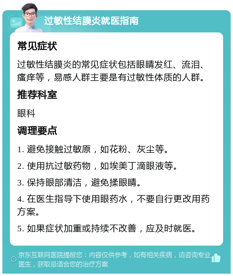 过敏性结膜炎就医指南 常见症状 过敏性结膜炎的常见症状包括眼睛发红、流泪、瘙痒等，易感人群主要是有过敏性体质的人群。 推荐科室 眼科 调理要点 1. 避免接触过敏原，如花粉、灰尘等。 2. 使用抗过敏药物，如埃美丁滴眼液等。 3. 保持眼部清洁，避免揉眼睛。 4. 在医生指导下使用眼药水，不要自行更改用药方案。 5. 如果症状加重或持续不改善，应及时就医。