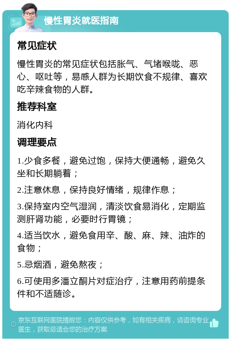 慢性胃炎就医指南 常见症状 慢性胃炎的常见症状包括胀气、气堵喉咙、恶心、呕吐等，易感人群为长期饮食不规律、喜欢吃辛辣食物的人群。 推荐科室 消化内科 调理要点 1.少食多餐，避免过饱，保持大便通畅，避免久坐和长期躺着； 2.注意休息，保持良好情绪，规律作息； 3.保持室内空气湿润，清淡饮食易消化，定期监测肝肾功能，必要时行胃镜； 4.适当饮水，避免食用辛、酸、麻、辣、油炸的食物； 5.忌烟酒，避免熬夜； 6.可使用多潘立酮片对症治疗，注意用药前提条件和不适随诊。