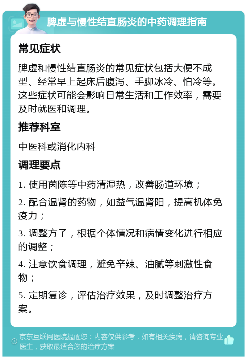 脾虚与慢性结直肠炎的中药调理指南 常见症状 脾虚和慢性结直肠炎的常见症状包括大便不成型、经常早上起床后腹泻、手脚冰冷、怕冷等。这些症状可能会影响日常生活和工作效率，需要及时就医和调理。 推荐科室 中医科或消化内科 调理要点 1. 使用茵陈等中药清湿热，改善肠道环境； 2. 配合温肾的药物，如益气温肾阳，提高机体免疫力； 3. 调整方子，根据个体情况和病情变化进行相应的调整； 4. 注意饮食调理，避免辛辣、油腻等刺激性食物； 5. 定期复诊，评估治疗效果，及时调整治疗方案。