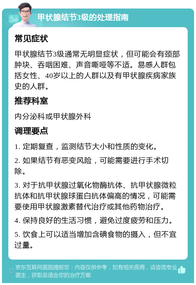 甲状腺结节3级的处理指南 常见症状 甲状腺结节3级通常无明显症状，但可能会有颈部肿块、吞咽困难、声音嘶哑等不适。易感人群包括女性、40岁以上的人群以及有甲状腺疾病家族史的人群。 推荐科室 内分泌科或甲状腺外科 调理要点 1. 定期复查，监测结节大小和性质的变化。 2. 如果结节有恶变风险，可能需要进行手术切除。 3. 对于抗甲状腺过氧化物酶抗体、抗甲状腺微粒抗体和抗甲状腺球蛋白抗体偏高的情况，可能需要使用甲状腺激素替代治疗或其他药物治疗。 4. 保持良好的生活习惯，避免过度疲劳和压力。 5. 饮食上可以适当增加含碘食物的摄入，但不宜过量。