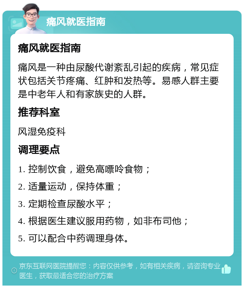 痛风就医指南 痛风就医指南 痛风是一种由尿酸代谢紊乱引起的疾病，常见症状包括关节疼痛、红肿和发热等。易感人群主要是中老年人和有家族史的人群。 推荐科室 风湿免疫科 调理要点 1. 控制饮食，避免高嘌呤食物； 2. 适量运动，保持体重； 3. 定期检查尿酸水平； 4. 根据医生建议服用药物，如非布司他； 5. 可以配合中药调理身体。