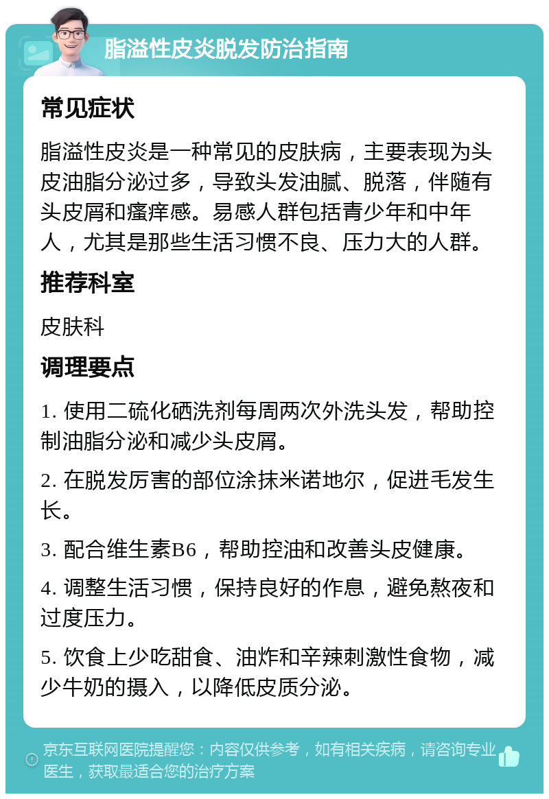 脂溢性皮炎脱发防治指南 常见症状 脂溢性皮炎是一种常见的皮肤病，主要表现为头皮油脂分泌过多，导致头发油腻、脱落，伴随有头皮屑和瘙痒感。易感人群包括青少年和中年人，尤其是那些生活习惯不良、压力大的人群。 推荐科室 皮肤科 调理要点 1. 使用二硫化硒洗剂每周两次外洗头发，帮助控制油脂分泌和减少头皮屑。 2. 在脱发厉害的部位涂抹米诺地尔，促进毛发生长。 3. 配合维生素B6，帮助控油和改善头皮健康。 4. 调整生活习惯，保持良好的作息，避免熬夜和过度压力。 5. 饮食上少吃甜食、油炸和辛辣刺激性食物，减少牛奶的摄入，以降低皮质分泌。