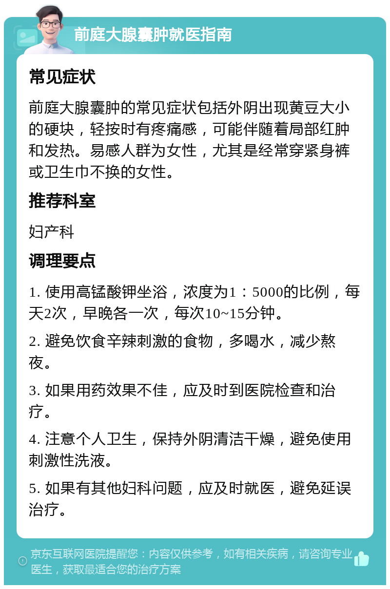 前庭大腺囊肿就医指南 常见症状 前庭大腺囊肿的常见症状包括外阴出现黄豆大小的硬块，轻按时有疼痛感，可能伴随着局部红肿和发热。易感人群为女性，尤其是经常穿紧身裤或卫生巾不换的女性。 推荐科室 妇产科 调理要点 1. 使用高锰酸钾坐浴，浓度为1：5000的比例，每天2次，早晚各一次，每次10~15分钟。 2. 避免饮食辛辣刺激的食物，多喝水，减少熬夜。 3. 如果用药效果不佳，应及时到医院检查和治疗。 4. 注意个人卫生，保持外阴清洁干燥，避免使用刺激性洗液。 5. 如果有其他妇科问题，应及时就医，避免延误治疗。