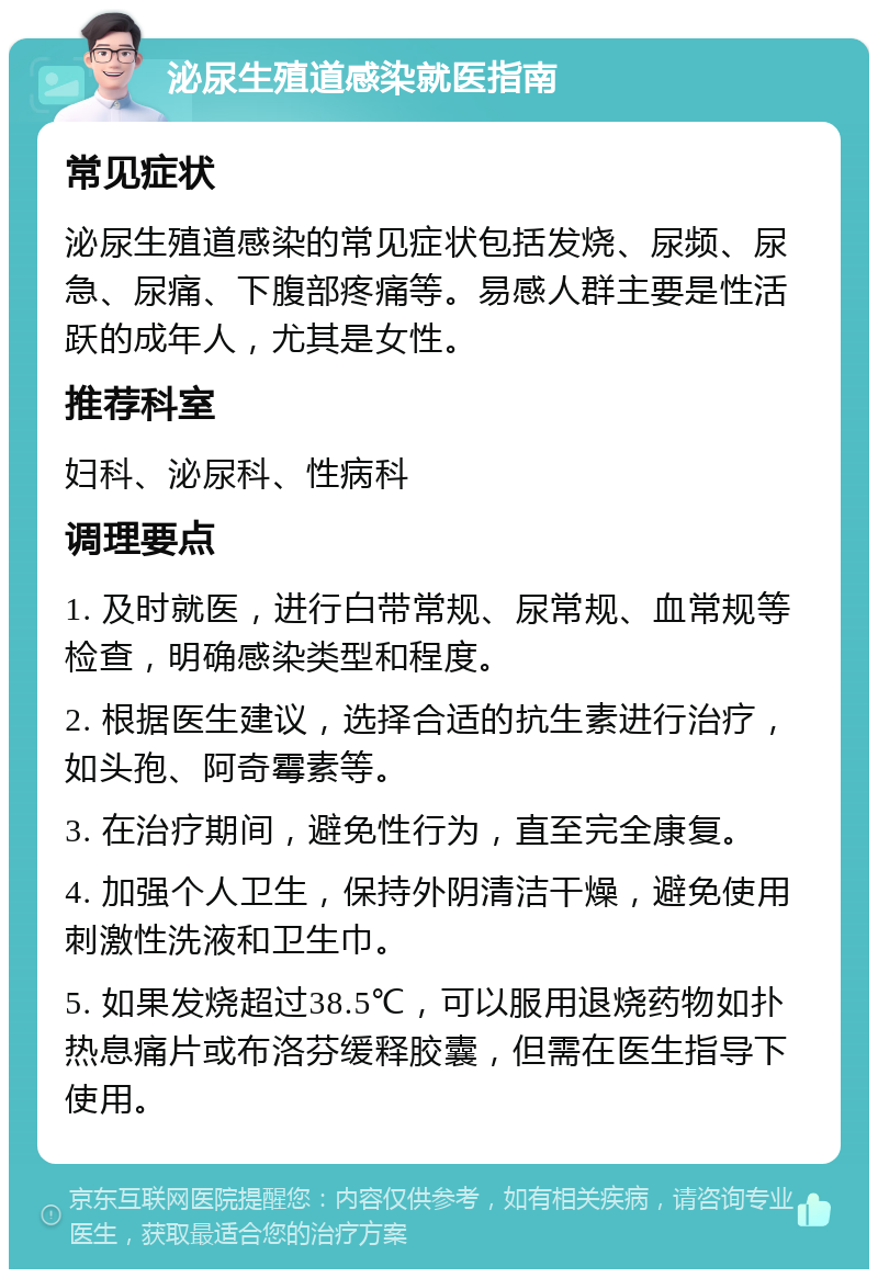 泌尿生殖道感染就医指南 常见症状 泌尿生殖道感染的常见症状包括发烧、尿频、尿急、尿痛、下腹部疼痛等。易感人群主要是性活跃的成年人，尤其是女性。 推荐科室 妇科、泌尿科、性病科 调理要点 1. 及时就医，进行白带常规、尿常规、血常规等检查，明确感染类型和程度。 2. 根据医生建议，选择合适的抗生素进行治疗，如头孢、阿奇霉素等。 3. 在治疗期间，避免性行为，直至完全康复。 4. 加强个人卫生，保持外阴清洁干燥，避免使用刺激性洗液和卫生巾。 5. 如果发烧超过38.5℃，可以服用退烧药物如扑热息痛片或布洛芬缓释胶囊，但需在医生指导下使用。