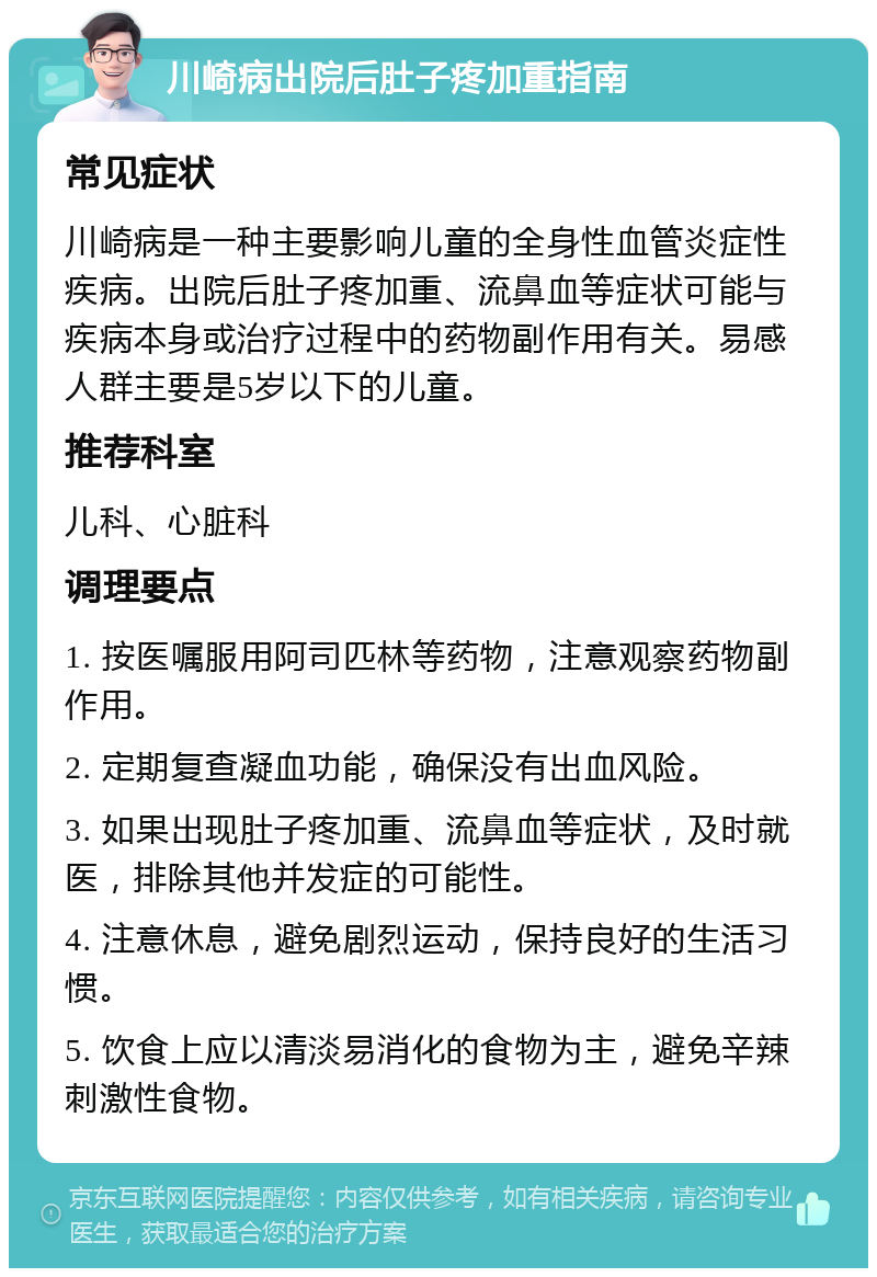 川崎病出院后肚子疼加重指南 常见症状 川崎病是一种主要影响儿童的全身性血管炎症性疾病。出院后肚子疼加重、流鼻血等症状可能与疾病本身或治疗过程中的药物副作用有关。易感人群主要是5岁以下的儿童。 推荐科室 儿科、心脏科 调理要点 1. 按医嘱服用阿司匹林等药物，注意观察药物副作用。 2. 定期复查凝血功能，确保没有出血风险。 3. 如果出现肚子疼加重、流鼻血等症状，及时就医，排除其他并发症的可能性。 4. 注意休息，避免剧烈运动，保持良好的生活习惯。 5. 饮食上应以清淡易消化的食物为主，避免辛辣刺激性食物。