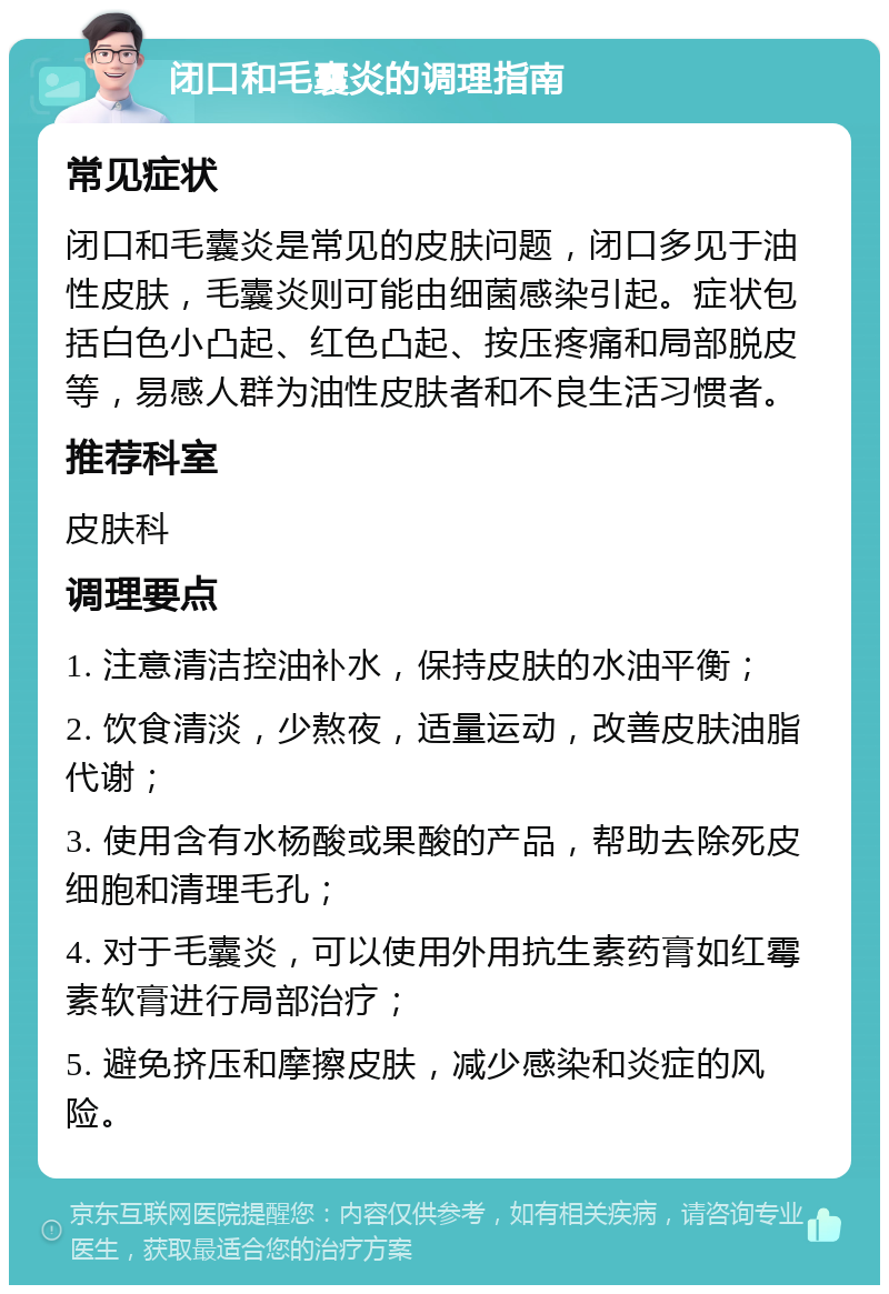 闭口和毛囊炎的调理指南 常见症状 闭口和毛囊炎是常见的皮肤问题，闭口多见于油性皮肤，毛囊炎则可能由细菌感染引起。症状包括白色小凸起、红色凸起、按压疼痛和局部脱皮等，易感人群为油性皮肤者和不良生活习惯者。 推荐科室 皮肤科 调理要点 1. 注意清洁控油补水，保持皮肤的水油平衡； 2. 饮食清淡，少熬夜，适量运动，改善皮肤油脂代谢； 3. 使用含有水杨酸或果酸的产品，帮助去除死皮细胞和清理毛孔； 4. 对于毛囊炎，可以使用外用抗生素药膏如红霉素软膏进行局部治疗； 5. 避免挤压和摩擦皮肤，减少感染和炎症的风险。