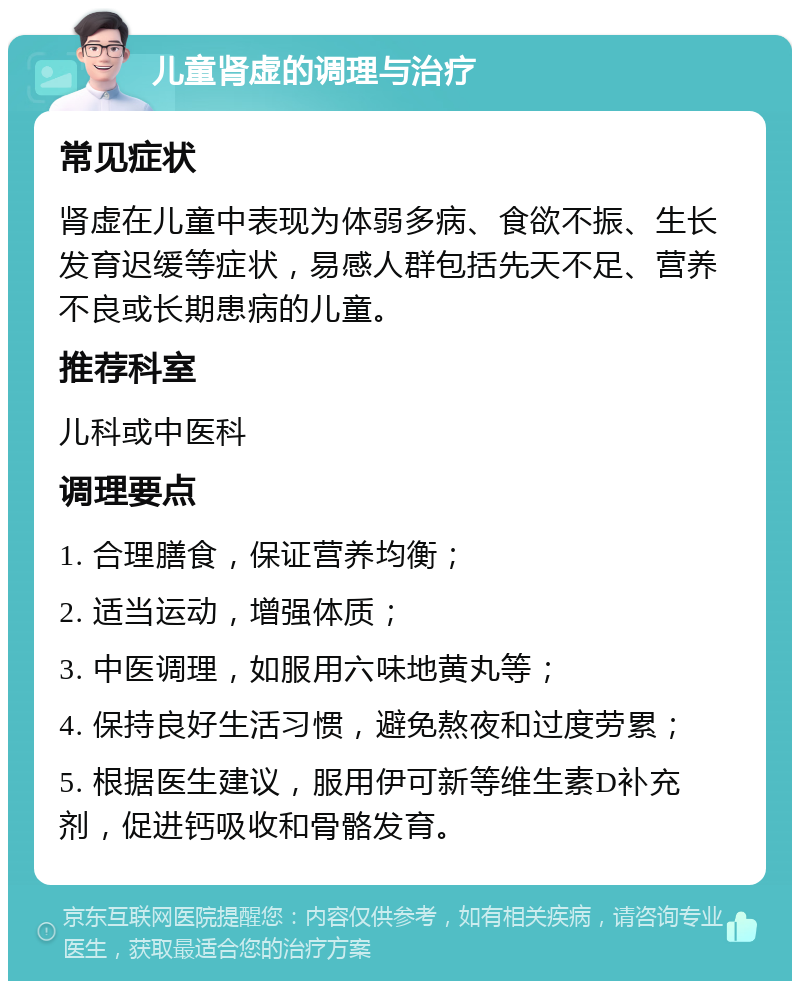 儿童肾虚的调理与治疗 常见症状 肾虚在儿童中表现为体弱多病、食欲不振、生长发育迟缓等症状，易感人群包括先天不足、营养不良或长期患病的儿童。 推荐科室 儿科或中医科 调理要点 1. 合理膳食，保证营养均衡； 2. 适当运动，增强体质； 3. 中医调理，如服用六味地黄丸等； 4. 保持良好生活习惯，避免熬夜和过度劳累； 5. 根据医生建议，服用伊可新等维生素D补充剂，促进钙吸收和骨骼发育。