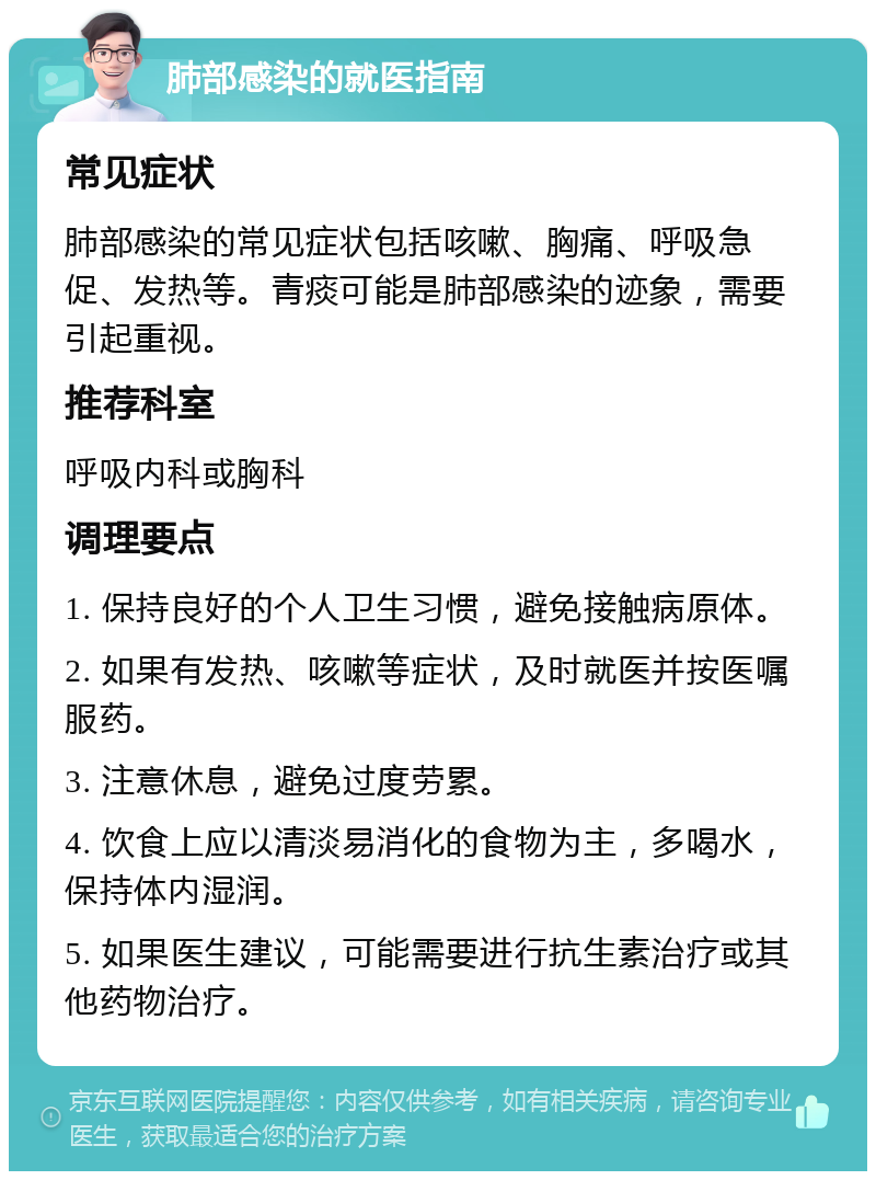 肺部感染的就医指南 常见症状 肺部感染的常见症状包括咳嗽、胸痛、呼吸急促、发热等。青痰可能是肺部感染的迹象，需要引起重视。 推荐科室 呼吸内科或胸科 调理要点 1. 保持良好的个人卫生习惯，避免接触病原体。 2. 如果有发热、咳嗽等症状，及时就医并按医嘱服药。 3. 注意休息，避免过度劳累。 4. 饮食上应以清淡易消化的食物为主，多喝水，保持体内湿润。 5. 如果医生建议，可能需要进行抗生素治疗或其他药物治疗。