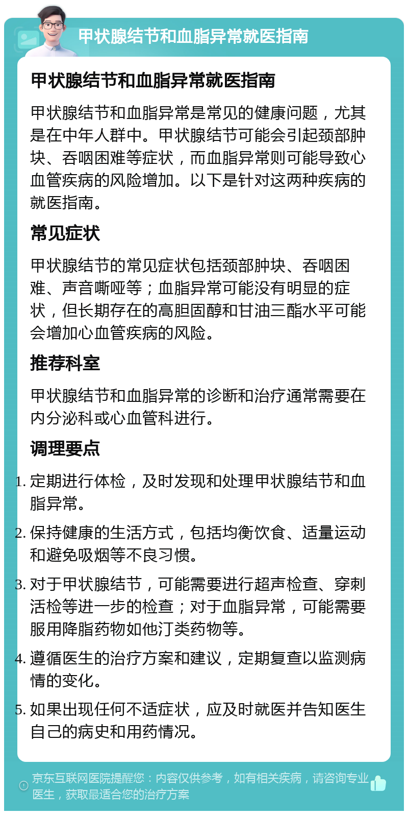 甲状腺结节和血脂异常就医指南 甲状腺结节和血脂异常就医指南 甲状腺结节和血脂异常是常见的健康问题，尤其是在中年人群中。甲状腺结节可能会引起颈部肿块、吞咽困难等症状，而血脂异常则可能导致心血管疾病的风险增加。以下是针对这两种疾病的就医指南。 常见症状 甲状腺结节的常见症状包括颈部肿块、吞咽困难、声音嘶哑等；血脂异常可能没有明显的症状，但长期存在的高胆固醇和甘油三酯水平可能会增加心血管疾病的风险。 推荐科室 甲状腺结节和血脂异常的诊断和治疗通常需要在内分泌科或心血管科进行。 调理要点 定期进行体检，及时发现和处理甲状腺结节和血脂异常。 保持健康的生活方式，包括均衡饮食、适量运动和避免吸烟等不良习惯。 对于甲状腺结节，可能需要进行超声检查、穿刺活检等进一步的检查；对于血脂异常，可能需要服用降脂药物如他汀类药物等。 遵循医生的治疗方案和建议，定期复查以监测病情的变化。 如果出现任何不适症状，应及时就医并告知医生自己的病史和用药情况。