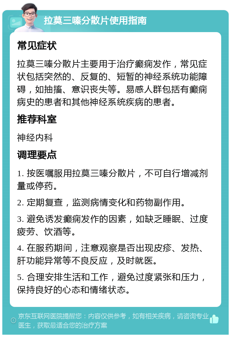 拉莫三嗪分散片使用指南 常见症状 拉莫三嗪分散片主要用于治疗癫痫发作，常见症状包括突然的、反复的、短暂的神经系统功能障碍，如抽搐、意识丧失等。易感人群包括有癫痫病史的患者和其他神经系统疾病的患者。 推荐科室 神经内科 调理要点 1. 按医嘱服用拉莫三嗪分散片，不可自行增减剂量或停药。 2. 定期复查，监测病情变化和药物副作用。 3. 避免诱发癫痫发作的因素，如缺乏睡眠、过度疲劳、饮酒等。 4. 在服药期间，注意观察是否出现皮疹、发热、肝功能异常等不良反应，及时就医。 5. 合理安排生活和工作，避免过度紧张和压力，保持良好的心态和情绪状态。