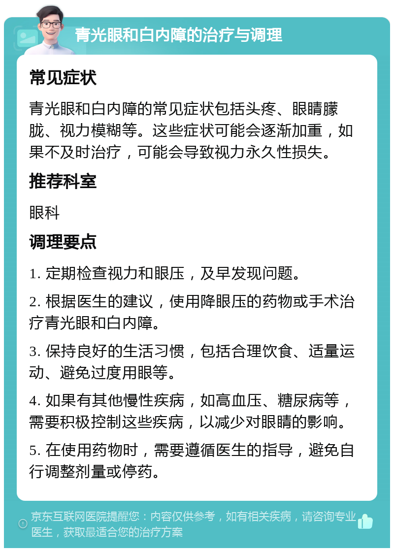 青光眼和白内障的治疗与调理 常见症状 青光眼和白内障的常见症状包括头疼、眼睛朦胧、视力模糊等。这些症状可能会逐渐加重，如果不及时治疗，可能会导致视力永久性损失。 推荐科室 眼科 调理要点 1. 定期检查视力和眼压，及早发现问题。 2. 根据医生的建议，使用降眼压的药物或手术治疗青光眼和白内障。 3. 保持良好的生活习惯，包括合理饮食、适量运动、避免过度用眼等。 4. 如果有其他慢性疾病，如高血压、糖尿病等，需要积极控制这些疾病，以减少对眼睛的影响。 5. 在使用药物时，需要遵循医生的指导，避免自行调整剂量或停药。